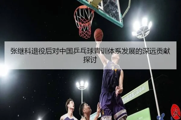 张继科退役后对中国乒乓球青训体系发展的深远贡献探讨 | 3377 SPORTS